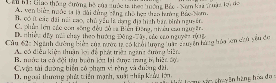 Cau 61: Giao thông đường bộ của nước ta theo hướng Bắc - Nam khá thuận lợi do
A. ven biển nước ta là dài đồng bằng nhỏ hẹp theo hướng Bắc-Nam.
B. có ít các dài núi cao, chủ yểu là dạng địa hình bán bình nguyên.
C. phần lớn các con sông đều đồ ra Biển Đông, nhiều cao nguyên.
D. nhiều dãy núi chạy theo hướng Đông-Tây, các cao nguyên rộng.
Câu 62: Ngành đường biển của nước ta có khối lượng luân chuyển hàng hóa lớn chủ yếu do
A. có điều kiện thuận lợi để phát triển ngành đường biển.
B. nước ta có đội tàu buôn lớn lại được trang bị hiện đại.
C.vận tải đường biển có phạm vi rộng và đường dài.
D. ngoại thương phát triển mạnh, xuất nhập khẩu lớn.
lổi lượng yận chuyền hàng hóa do r