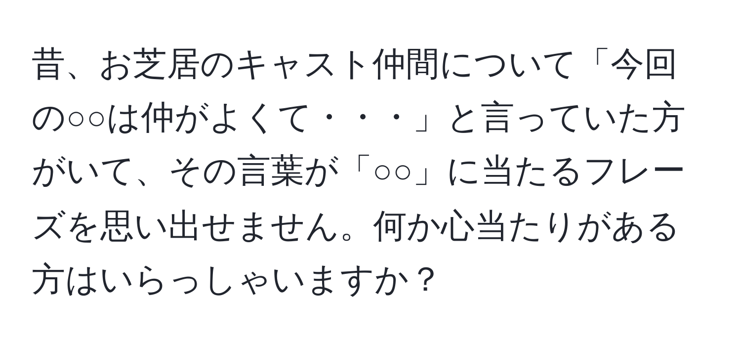 昔、お芝居のキャスト仲間について「今回の○○は仲がよくて・・・」と言っていた方がいて、その言葉が「○○」に当たるフレーズを思い出せません。何か心当たりがある方はいらっしゃいますか？