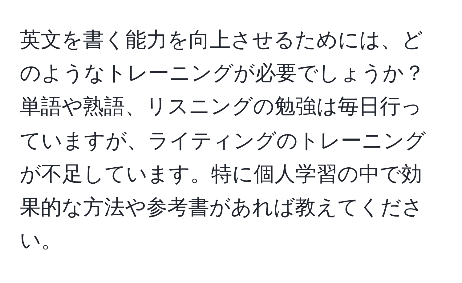 英文を書く能力を向上させるためには、どのようなトレーニングが必要でしょうか？単語や熟語、リスニングの勉強は毎日行っていますが、ライティングのトレーニングが不足しています。特に個人学習の中で効果的な方法や参考書があれば教えてください。