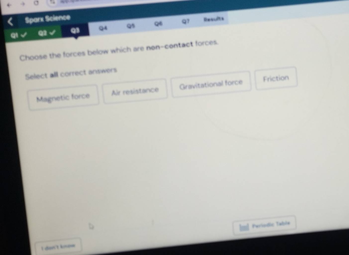 Sparx Science
QI Q qs Q Q5 Q6 q1 Results
Choose the forces below which are non-contact forces.
Select all correct answers
Magnetic force Air resistance Gravitational force Friction
Paríodo Table
I diann't knese