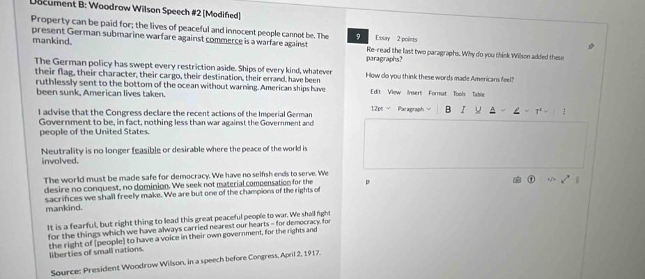 Document B: Woodrow Wilson Speech #2 (Modiñed) 
Property can be paid for; the lives of peaceful and innocent people cannot be. The 9 Essay 2 points 
present German submarine warfare against commerce is a warfare against Re-read the last two paragraphs. Why do you think Wilson added these 
mankind. paragraphs? 
The German policy has swept every restriction aside. Ships of every kind, whatever How do you think these words made Americans feel? 
their flag, their character, their cargo, their destination, their errand, have been 
ruthlessly sent to the bottom of the ocean without warning. American ships have Edit View Insert Format Tools Table 
been sunk, American lives taken. Paragraph B I 
12pt √ 
I advise that the Congress declare the recent actions of the Imperial German 
Government to be, in fact, nothing less than war against the Government and 
people of the United States. 
Neutrality is no longer feasible or desirable where the peace of the world is 
involved. 
The world must be made safe for democracy. We have no selfsh ends to serve. We 
desire no conquest, no dominion. We seek not material compensation for the p 
sacrifices we shall freely make. We are but one of the champions of the rights of 
mankind. 
It is a fearful, but right thing to lead this great peaceful people to war. We shall fight 
for the things which we have always carried nearest our hearts - for democracy, for 
the right of [people] to have a voice in their own government, for the rights and 
liberties of small nations. 
Source: President Woodrow Wilson, in a speech before Congress, April 2, 1917.