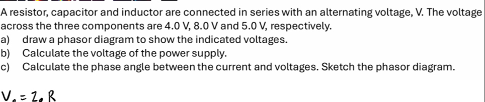 A resistor, capacitor and inductor are connected in series with an alternating voltage, V. The voltage 
across the three components are 4.0 V, 8.0 V and 5.0 V, respectively. 
a) draw a phasor diagram to show the indicated voltages. 
b) Calculate the voltage of the power supply. 
c) Calculate the phase angle between the current and voltages. Sketch the phasor diagram.