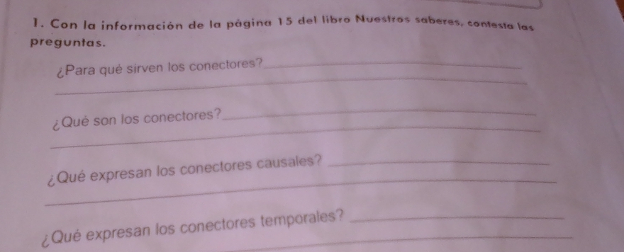 Con la información de la página 15 del libro Nuestros saberes, contesta las 
preguntas. 
_ 
¿Para qué sirven los conectores?_ 
_ 
¿Qué son los conectores? 
_ 
_ 
¿Qué expresan los conectores causales?_ 
¿Qué expresan los conectores temporales?