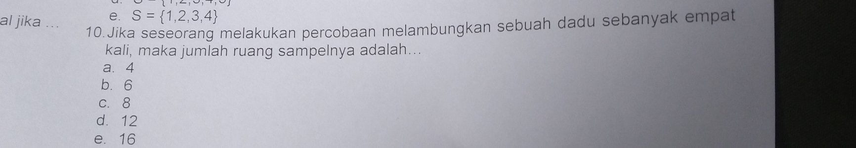 al jika
e. S= 1,2,3,4
10.Jika seseorang melakukan percobaan melambungkan sebuah dadu sebanyak empat
kali, maka jumlah ruang sampelnya adalah...
a. 4
b. 6
c. 8
d. 12
e. 16