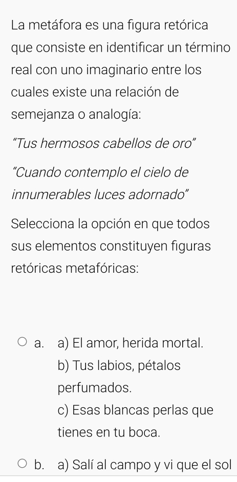 La metáfora es una figura retórica
que consiste en identificar un término
real con uno imaginario entre los
cuales existe una relación de
semejanza o analogía:
“Tus hermosos cabellos de oro”
“Cuando contemplo el cielo de
innumerables luces adornado”
Selecciona la opción en que todos
sus elementos constituyen figuras
retóricas metafóricas:
a. a) El amor, herida mortal.
b) Tus labios, pétalos
perfumados.
c) Esas blancas perlas que
tienes en tu boca.
b. a) Salí al campo y vi que el sol