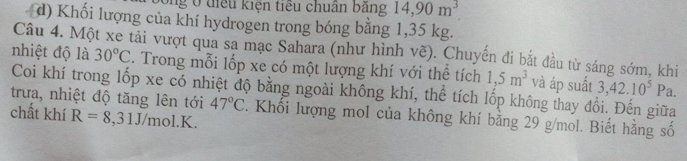 ở diểu kiện tiểu chuân bảng 14, 90m^3
d) Khối lượng của khí hydrogen trong bóng bằng 1,35 kg. 
Câu 4. Một xe tải vượt qua sa mạc Sahara (như hình vẽ). Chuyến đi bắt đầu từ sáng sớm, khi 
nhiệt độ là 30°C. Trong mỗi lốp xe có một lượng khí với thể tích 1,5m^3 và áp suất 3,42.10^5Pa. 
Coi khí trong lốp xe có nhiệt độ bằng ngoài không khí, thể tích lốp không thay đồi. Đến giữa 
trưa, nhiệt độ tăng lên tới 47°C. Khối lượng mol của không khí bằng 29 g/mol. Biết hằng số 
chất khí R=8,31J/mol.K.
