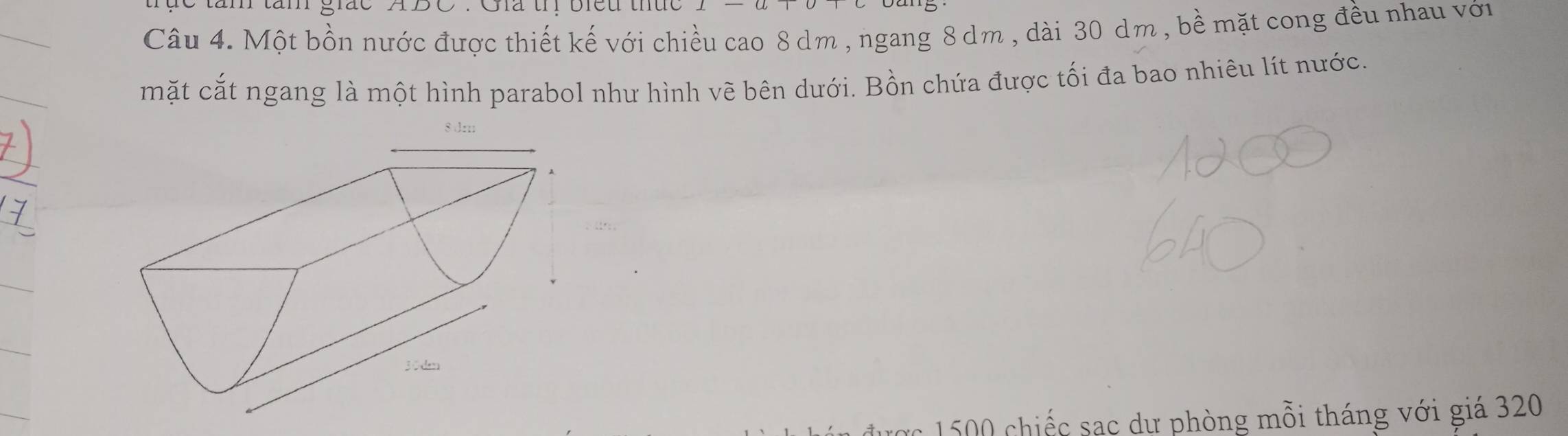 tăm tăn giác ABC. Ga th biều thức 
Câu 4. Một bồn nước được thiết kế với chiều cao 8 dm , ngang 8 dm , dài 30 dm , bề mặt cong đều nhau với 
mặt cắt ngang là một hình parabol như hình vẽ bên dưới. Bồn chứa được tối đa bao nhiêu lít nước.
8 dm
150 hiếc sạc dư phòng mỗi tháng với giá 320