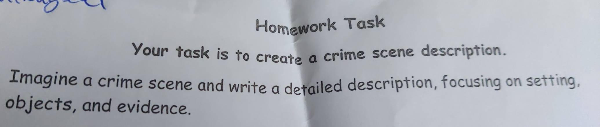 Homework Task 
Your task is to create a crime scene description. 
Imagine a crime scene and write a detailed description, focusing on setting, 
objects, and evidence.