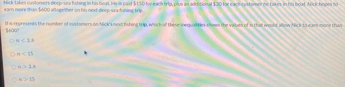 Nick takes customers deep-sea fishing in his boat. He is paid $150 for each trip, plus an additional $30 for each customer he takes in his boat. Nick hopes to
earn more than $600 altogether on his next deep-sea fshing trip.
If n represents the number of customers on Nick's next fishing trip, which of these inequalities shows the values of n that would allow Nick to earn more than
$600?
n<3.8
n<15</tex>
n>3.8
n>15