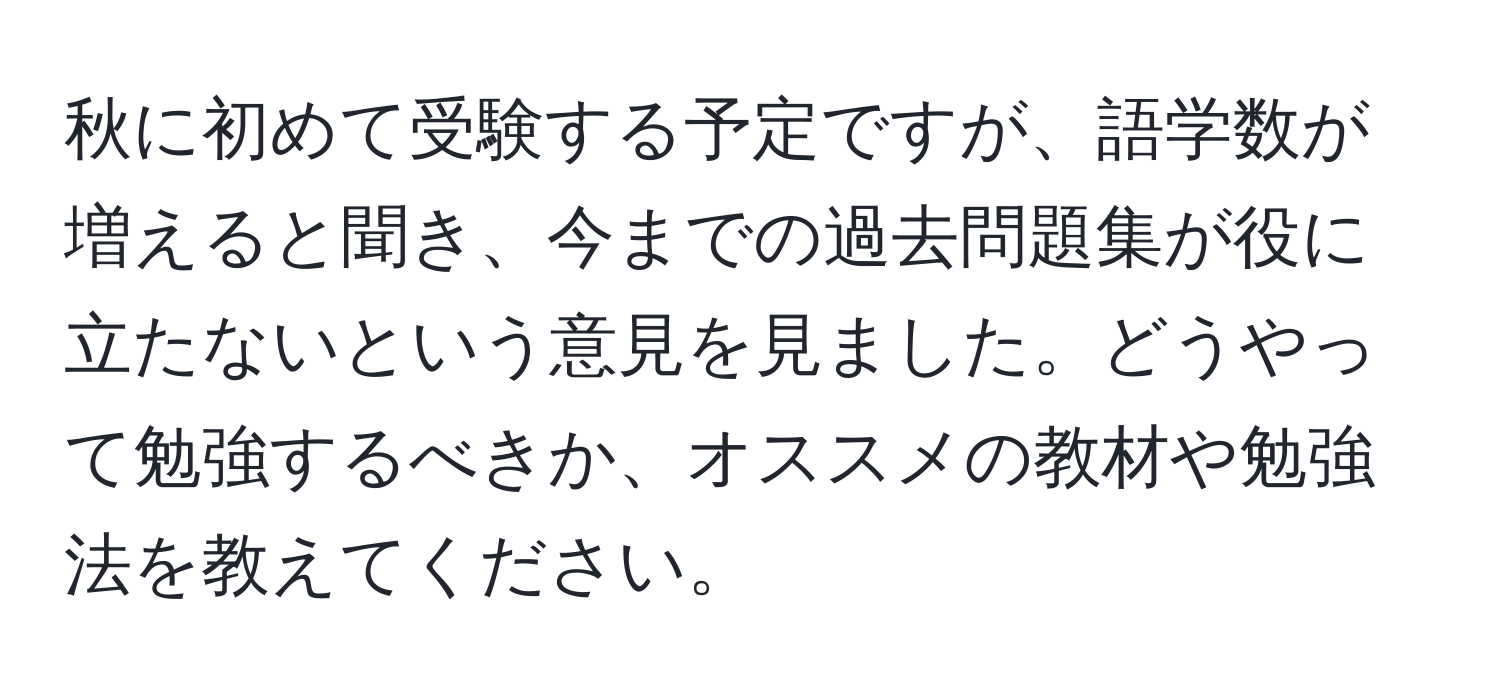 秋に初めて受験する予定ですが、語学数が増えると聞き、今までの過去問題集が役に立たないという意見を見ました。どうやって勉強するべきか、オススメの教材や勉強法を教えてください。