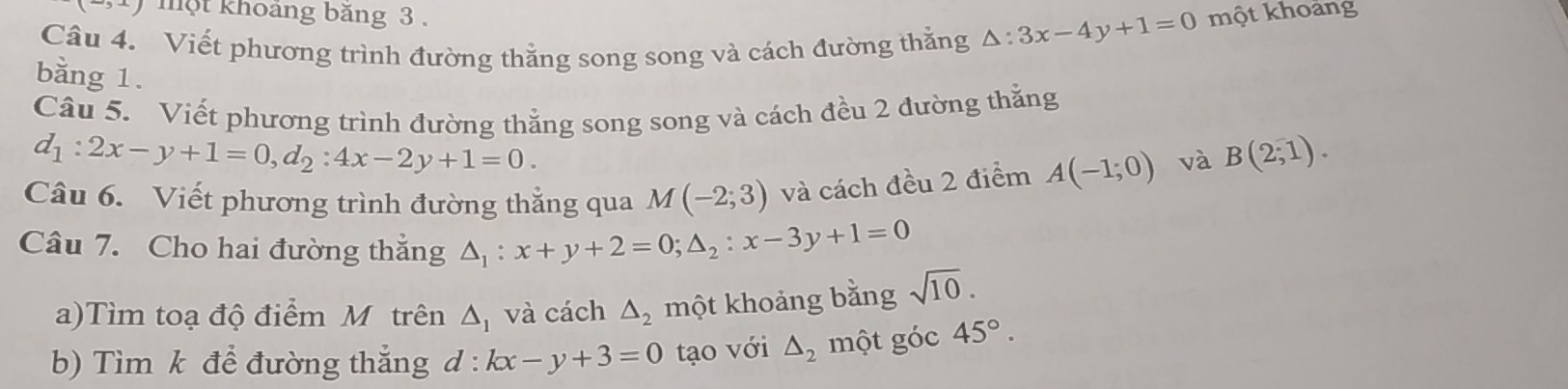 -5 một khoảng băng 3. 
Câu 4. Viết phương trình đường thẳng song song và cách đường thằng △ :3x-4y+1=0 một khoảng 
bằng 1. 
Câu 5. Viết phương trình đường thẳng song song và cách đều 2 đường thắng
d_1:2x-y+1=0, d_2:4x-2y+1=0. 
Câu 6. Viết phương trình đường thẳng qua M(-2;3) và cách đều 2 điểm A(-1;0) và B(2,1). 
Câu 7. Cho hai đường thắng △ _1:x+y+2=0; △ _2:x-3y+1=0
a)Tìm toạ độ điểm M trên △ _1 và cách △ _2 một khoảng bằng sqrt(10). 
b) Tìm k để đường thắng d:kx-y+3=0 tạo với △ _2 một góc 45°.