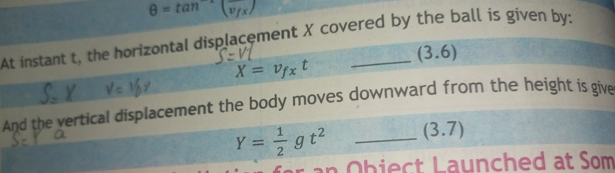 θ =tan^(-1)(overline v_fx)
At instant t, the horizontal displacement X covered by the ball is given by:
(3.6)
X=v_fxt
And the vertical displacement the body moves downward from the height is give
Y= 1/2 gt^2 _
(3.7)
* an Obiect Launched at Som