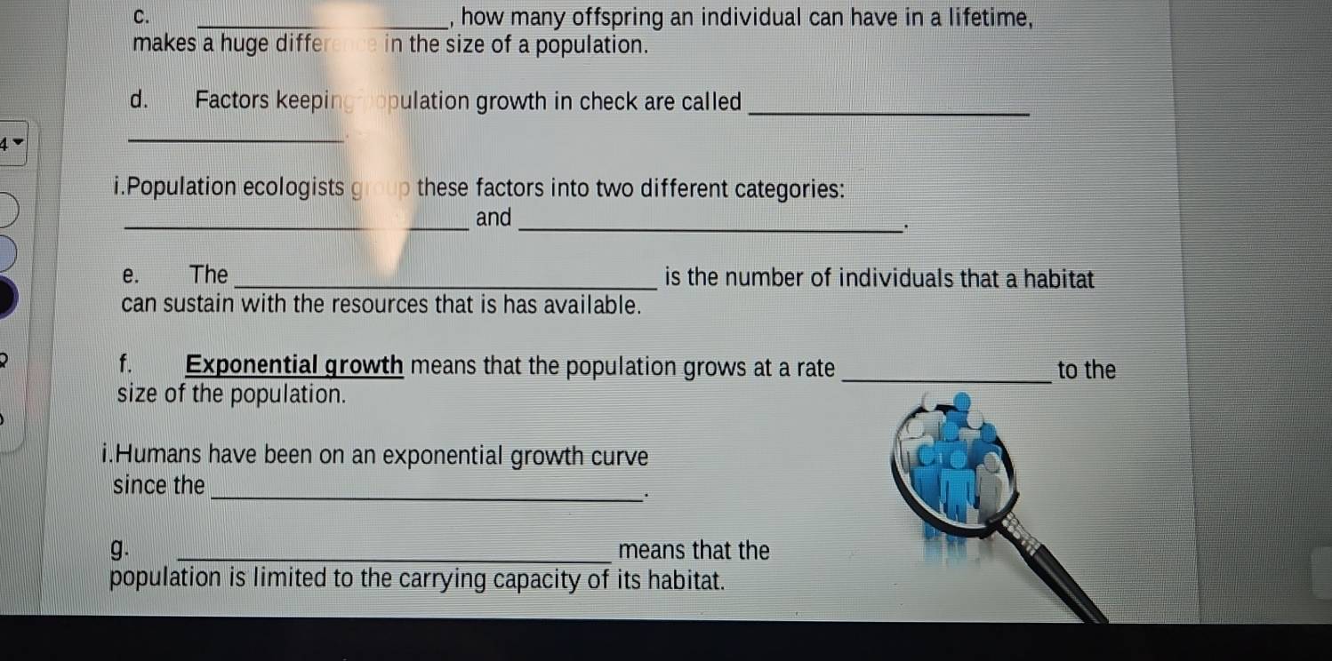 how many offspring an individual can have in a lifetime, 
makes a huge difference in the size of a population. 
d. Factors keeping opulation growth in check are called_ 
_ 
i.Population ecologists group these factors into two different categories: 
_and 
_. 
e. The _is the number of individuals that a habitat 
can sustain with the resources that is has available. 
f. Exponential growth means that the population grows at a rate_ to the 
size of the population. 
i.Humans have been on an exponential growth curve 
_ 
since the 
g. _means that the 
population is limited to the carrying capacity of its habitat.