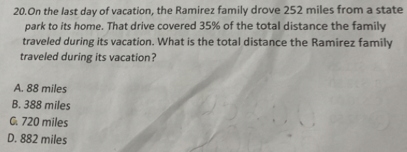 On the last day of vacation, the Ramirez family drove 252 miles from a state
park to its home. That drive covered 35% of the total distance the family
traveled during its vacation. What is the total distance the Ramirez family
traveled during its vacation?
A. 88 miles
B. 388 miles
C. 720 miles
D. 882 miles