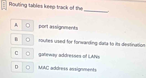 Routing tables keep track of the _.
A port assignments
B routes used for forwarding data to its destination
C gateway addresses of LANs
D MAC address assignments