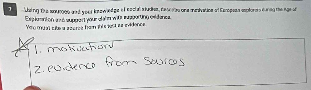 7 -Using the sources and your knowledge of social studies, describe one motivation of European explorers during the Age of 
Exploration and support your claim with supporting evidence. 
You must cite a source from this test as evidence.