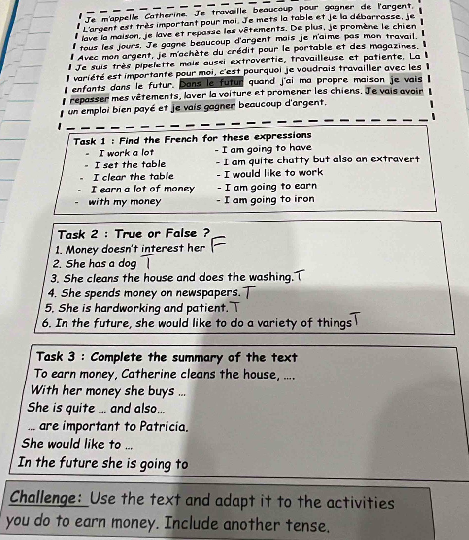 Je m'appelle Catherine. Je travaille beaucoup pour gagner de l'argent. 
L'argent est très important pour moi. Je mets la table et je la débarrasse, je 
lave la maison, je lave et repasse les vêtements. De plus, je promène le chien 
tous les jours. Je gagne beaucoup d'argent mais je n'aime pas mon travail. 
Avec mon argent, je m'achète du crédit pour le portable et des magazines. 
Je suis très pipelette mais aussi extrovertie, travailleuse et patiente. La 
variété est importante pour moi, c'est pourquoi je voudrais travailler avec les 
enfants dans le futur. Dans le futur quand j'ai ma propre maison je vais 
repasser mes vêtements, laver la voiture et promener les chiens. Je vais avoir 
un emploi bien payé et je vais gagner beaucoup d'argent. 
Task 1 : Find the French for these expressions 
I work a lot - I am going to have 
I set the table - I am quite chatty but also an extravert 
I clear the table - I would like to work 
I earn a lot of money - I am going to earn 
with my money - I am going to iron 
Task 2 : True or False ? 
1. Money doesn't interest her 
2. She has a dog 
3. She cleans the house and does the washing. 
4. She spends money on newspapers. 
5. She is hardworking and patient. 
6. In the future, she would like to do a variety of things 
Task 3 : Complete the summary of the text 
To earn money, Catherine cleans the house, .... 
With her money she buys ... 
She is quite ... and also... 
... are important to Patricia. 
She would like to ... 
In the future she is going to 
Challenge: Use the text and adapt it to the activities 
you do to earn money. Include another tense.