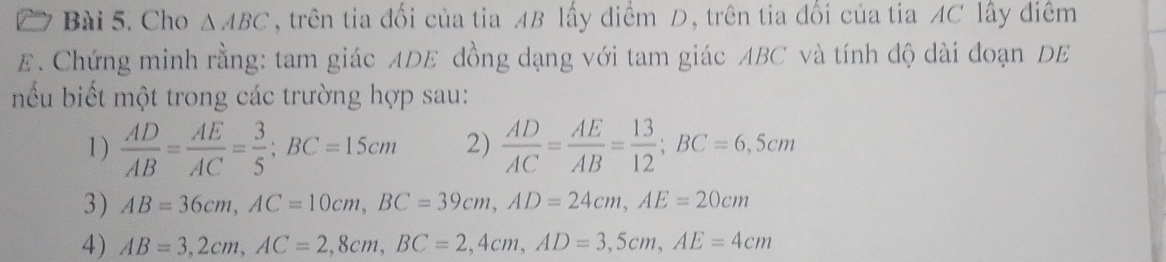 Cho △ ABC , trên tia đổi của tia AB lấy điểm D, trên tia đổi của tia AC lấy điểm 
E. Chứng minh rằng: tam giác ADE đồng dạng với tam giác ABC và tính độ dài đoạn DE 
nếu biết một trong các trường hợp sau: 
1 )  AD/AB = AE/AC = 3/5 ; BC=15cm 2)  AD/AC = AE/AB = 13/12 ; BC=6,5cm
3) AB=36cm, AC=10cm, BC=39cm, AD=24cm, AE=20cm
4) AB=3, 2cm, AC=2, 8cm, BC=2, 4cm, AD=3,5cm, AE=4cm