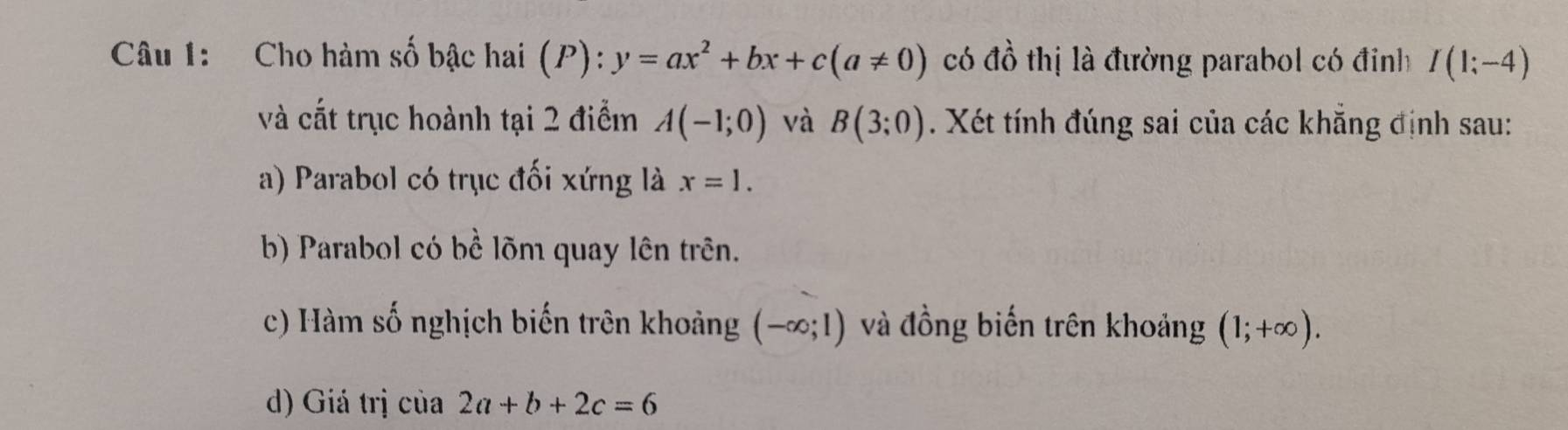 Cho hàm số bậc hai (P): ):y=ax^2+bx+c(a!= 0) có đồ thị là đường parabol có đỉnh I(1;-4)
và cắt trục hoành tại 2 điểm A(-1;0) và B(3;0). Xét tính đúng sai của các khẳng định sau:
a) Parabol có trục đối xứng là x=1.
b) Parabol có bể lõm quay lên trên.
c) Hàm số nghịch biến trên khoảng (-∈fty ;1) và đồng biến trên khoảng (1;+∈fty ).
d) Giá trị c ia2a+b+2c=6