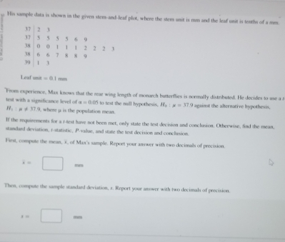 His sample data is shown in the given stem-and-leaf plot, where the stem unit is mm and the leaf unit is teaths of a mm.
37 2 3
37 5 5 5 6 9
38 0 0 1 1 1 2 2 2 3
38 6 6 7 8 8 9
39 1 3
Leaf unit =0.1mm
"From experience, Max knows that the rear wing length of monarch butterflies is normally distributed. He decides to use a r 
test with a significance level of alpha =0.05 to test the sull hypothesis. H_a:mu =37.9 against the alternative hypothesis.
H_1:mu != 37.9 , where μ is the population mean. 
If the requirements for a f-test have not been met, only state the test decision and conclusion. Otherwise, find the mean, 
standard deviation, r -statistic, P -value, and state the test decision and conclusion. 
First, compute the mean, x, of Max's sample. Report your answer with two decimals of precision.
x=□ m
Then, compute the sample standard deviation, s. Report your answer with two decimals of precision.
x=□ m