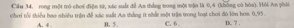 rong một trò chơi điện tử, xác suất để An thắng trong một trận là 0,4 (khống có hòa). Hỏi An phải
chơi tối thiểu bao nhiêu trận để xác suất An thắng ít nhất một trận trong loạt chơi đó lớn hơn 0,95.
A. 4. B. 5. C. 6. D. 7.