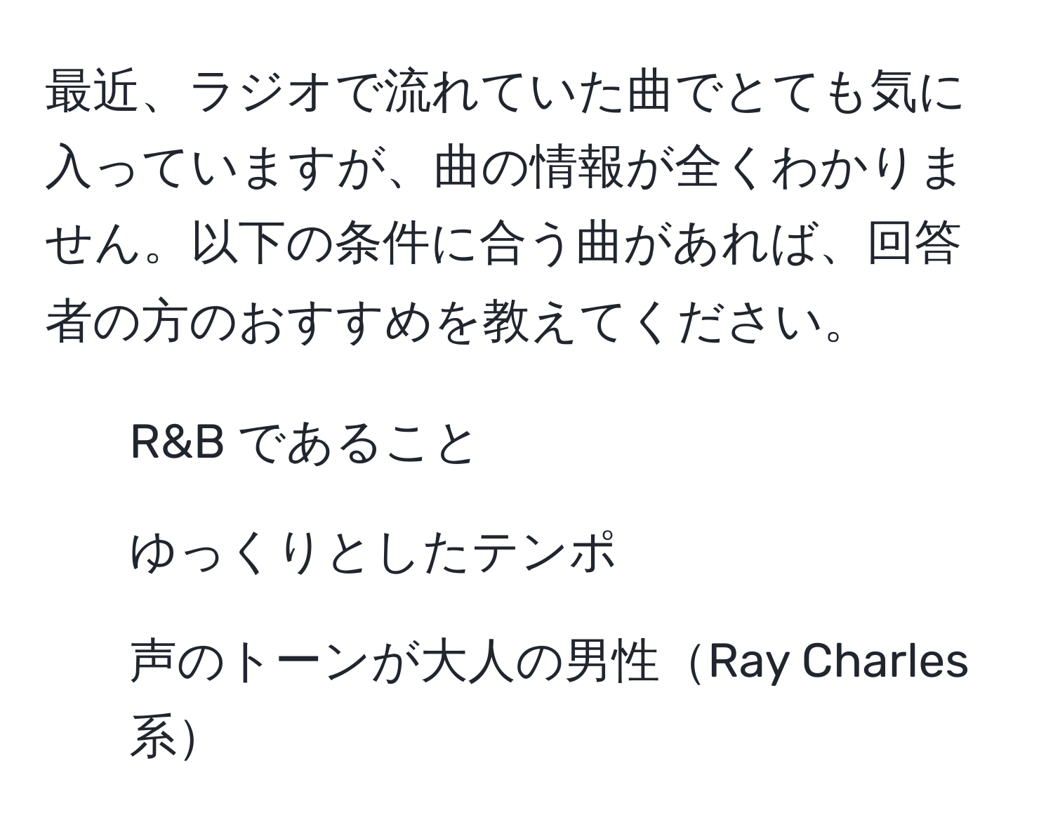 最近、ラジオで流れていた曲でとても気に入っていますが、曲の情報が全くわかりません。以下の条件に合う曲があれば、回答者の方のおすすめを教えてください。  
- R&B であること  
- ゆっくりとしたテンポ  
- 声のトーンが大人の男性Ray Charles 系