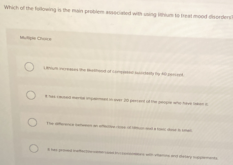 Which of the following is the main problem associated with using lithium to treat mood disorders?
Multiple Choice
Lithium increases the likelihood of completed suicidality by 40 percent.
It has caused mental impairment in over 20 percent of the people who have taken it.
The difference between an effective dose of lithum and a toxic dose is small.
It has proved ineffectisy weherused n coomblations with vilamins and dietary supplements.