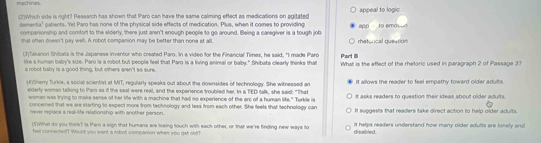 machines.
appeal to logic
(2)Which side is right? Research has shown that Paro can have the same calming effect as medications on agitated
dementia' patients. Yet Paro has none of the physical side effects of medication. Plus, when it comes to providing app to emotion
companionship and comfort to the elderly, there just aren't enough people to go around. Being a caregiver is a tough job
that often doesn't pay well. A robot companion may be better than none at all, rhetorical question
(3)Takanori Shibata is the Japanese inventor who created Paro. In a video for the Financial Times, he said, “I made Paro Part B
like a human baby's size. Paro is a robot but people feel that Paro is a living animal or baby." Shibata clearly thinks that What is the effect of the rhetoric used in paragraph 2 of Passage 3?
a robot baby is a good thing, but others aren't so sure.
(4)Sherry Turkle, a social scientist at MIT, regularly speaks out about the downsides of technology. She witnessed an It allows the reader to feel empathy toward older adults.
elderly woman talking to Paro as if the seal were real, and the experience troubled her. In a TED talk, she said: "That
woman was trying to make sense of her life with a machine that had no experience of the arc of a human life." Turkle is It asks readers to question their ideas about older adults.
concerned that we are starting to expect more from technology and less from each other. She feels that technology can It suggests that readers take direct action to help older adults.
never replace a real-life relationship with another person.
(5)What do you think? Is Paro a sign that humans are losing touch with each other, or that we're finding new ways to disabled. It helps readers understand how many older adults are lonely and
feel connected? Would you want a robot companion when you get old?