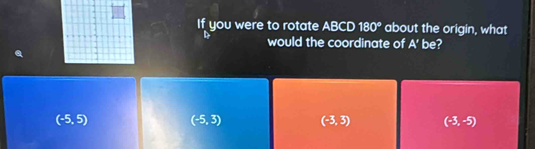 If you were to rotate ABCD 180° about the origin, what
would the coordinate of A' be?
(-5,5)
(-5,3)
(-3,3)
(-3,-5)