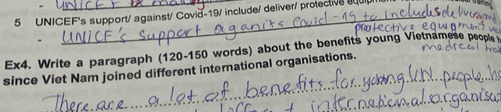 UNICEF's support/ against/ Covid-19/ include/ deliver/ protective equip 
Ex4. Write a paragraph (120-150 words) about the benefits young Vietnamese people 
since Viet Nam joined different international organisations. 
_