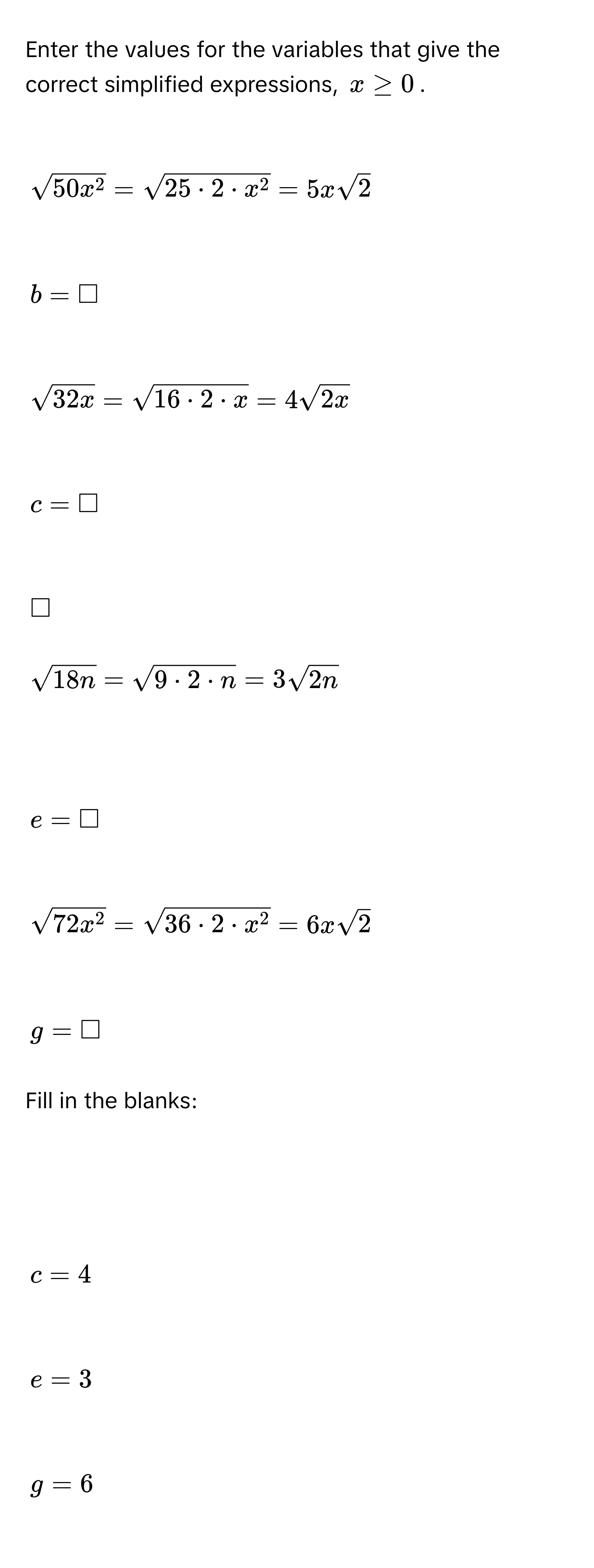 Enter the values for the variables that give the correct simplified expressions, $x ≥ 0$.

$sqrt(50x^2)=sqrt(25· 2· x^2)=5xsqrt(2)$

$b=□$

$sqrt(32x)=sqrt(16· 2· x)=4sqrt(2x)$

$c=□$

$□$
$sqrt(18n)=sqrt(9· 2· n)=3sqrt(2n)$

$e=□$

$sqrt(72x^2)=sqrt(36· 2· x^2)=6xsqrt(2)$

$g=□$
Fill in the blanks:

$c=4$

$e=3$

$g=6$