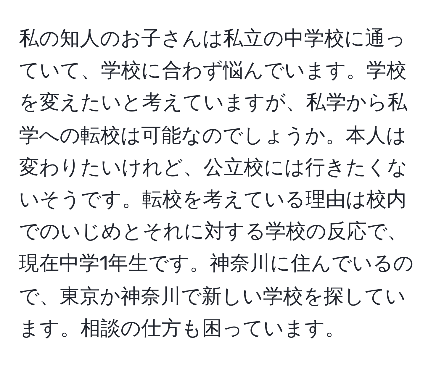 私の知人のお子さんは私立の中学校に通っていて、学校に合わず悩んでいます。学校を変えたいと考えていますが、私学から私学への転校は可能なのでしょうか。本人は変わりたいけれど、公立校には行きたくないそうです。転校を考えている理由は校内でのいじめとそれに対する学校の反応で、現在中学1年生です。神奈川に住んでいるので、東京か神奈川で新しい学校を探しています。相談の仕方も困っています。