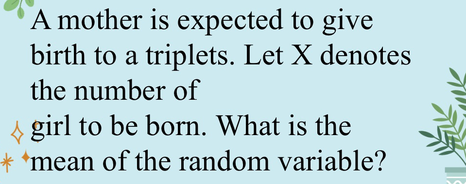 A mother is expected to give 
birth to a triplets. Let X denotes 
the number of 
girl to be born. What is the 
* mean of the random variable?