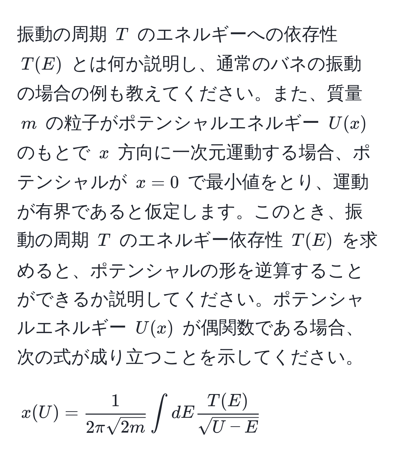 振動の周期 ( T ) のエネルギーへの依存性 ( T(E) ) とは何か説明し、通常のバネの振動の場合の例も教えてください。また、質量 ( m ) の粒子がポテンシャルエネルギー ( U(x) ) のもとで ( x ) 方向に一次元運動する場合、ポテンシャルが ( x=0 ) で最小値をとり、運動が有界であると仮定します。このとき、振動の周期 ( T ) のエネルギー依存性 ( T(E) ) を求めると、ポテンシャルの形を逆算することができるか説明してください。ポテンシャルエネルギー ( U(x) ) が偶関数である場合、次の式が成り立つことを示してください。  
[
x(U) =  1/2π sqrt(2m)  ∈t dE  T(E)/sqrt(U - E) 
]