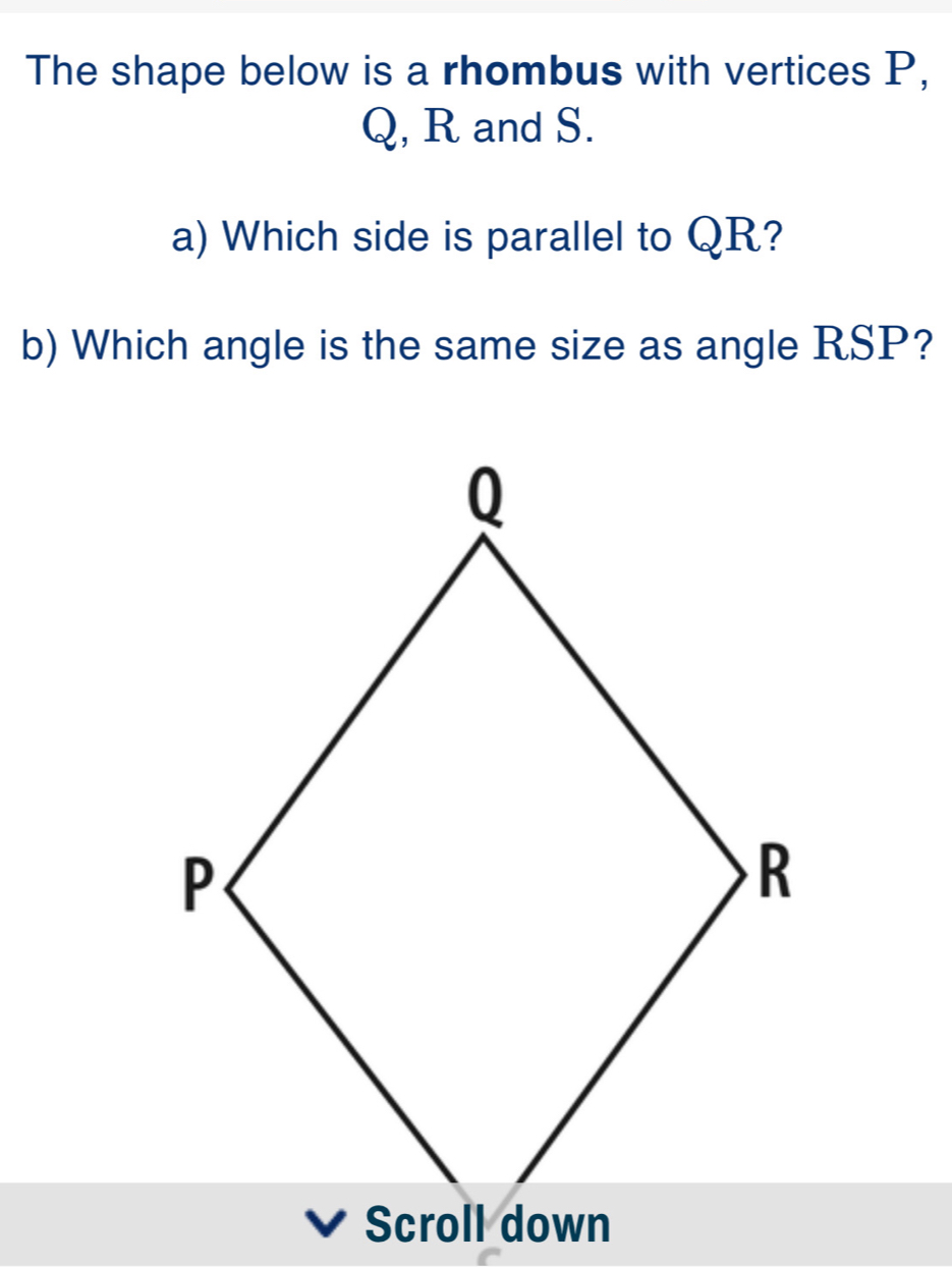 The shape below is a rhombus with vertices P,
Q, R and S.
a) Which side is parallel to QR?
b) Which angle is the same size as angle RSP?
Scroll wn