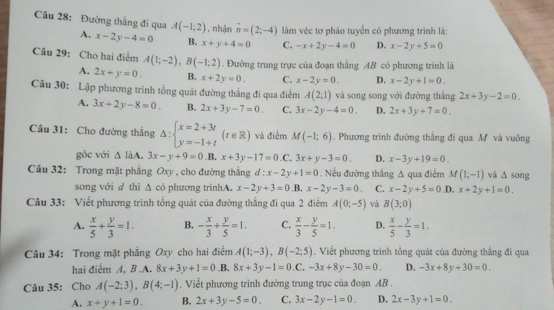 Đường thắng đi qua A(-1;2) , nhận vector n=(2;-4) làm véc tơ pháo tuyến có phương trình là:
A. x-2y-4=0
B. x+y+4=0 C. -x+2y-4=0 D. x-2y+5=0
Câu 29: Cho hai điểm A(1;-2),B(-1;2). Đường trung trực của đoạn thắng AB có phương trình là
A. 2x+y=0.
B. x+2y=0. C. x-2y=0. D. x-2y+1=0.
Câu 30: Lập phương trình tổng quát đường thẳng đi qua điểm A(2;1) và song song với đường thắng 2x+3y-2=0.
A. 3x+2y-8=0. B. 2x+3y-7=0. C. 3x-2y-4=0. D. 2x+3y+7=0.
Câu 31: Cho đường thắng Delta :beginarrayl x=2+3t y=-1+tendarray. (t∈ R) và điểm M(-1;6). Phương trình đường thẳng đi qua Mô và vuông
góc với △ laA.3x-y+9=0 .B. x+3y-17=0 .C. 3x+y-3=0. D. x-3y+19=0.
Câu 32: Trong mặt phẳng Oxy, cho đường thắng d: x-2y+1=0. Nếu đường thẳng Δ qua điểm M(1;-1) và △ song
song với d thì △ cdot O phương trìnhA. x-2y+3=0 .B. x-2y-3=0. C. x-2y+5=0 .D. x+2y+1=0.
Câu 33: Viết phương trình tổng quát của đường thẳng đi qua 2 điểm A(0;-5) và B(3;0)
A.  x/5 + y/3 =1. - x/3 + y/5 =1.  x/3 - y/5 =1.  x/5 - y/3 =1.
B.
C.
D.
Câu 34: Trong mặt phẳng Oxy cho hai điểm A(1;-3),B(-2;5). Viết phương trình tổng quát của đường thằng đi qua
hai điểm A, B.A. 8x+3y+1=0 .B. 8x+3y-1=0 .C. -3x+8y-30=0. D. -3x+8y+30=0.
Câu 35: Cho A(-2;3),B(4;-1). Viết phương trình đường trung trục của đoạn AB .
A. x+y+1=0. B. 2x+3y-5=0. C. 3x-2y-1=0. D. 2x-3y+1=0.