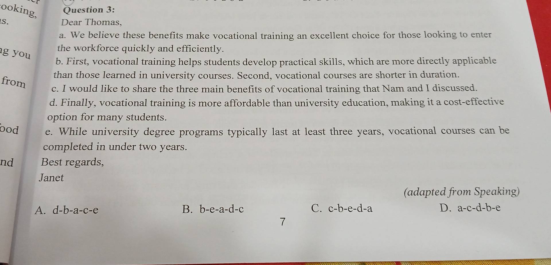 ooking,
Question 3:
S. Dear Thomas,
a. We believe these benefits make vocational training an excellent choice for those looking to enter
the workforce quickly and efficiently.
g you
b. First, vocational training helps students develop practical skills, which are more directly applicable
than those learned in university courses. Second, vocational courses are shorter in duration.
from
c. I would like to share the three main benefits of vocational training that Nam and I discussed.
d. Finally, vocational training is more affordable than university education, making it a cost-effective
option for many students.
bod e. While university degree programs typically last at least three years, vocational courses can be
completed in under two years.
nd Best regards,
Janet
(adapted from Speaking)
A. d-b-a-c-e B. b-e-a-d-c C. c-b-e-d-a D. a-c-d-b-e
7