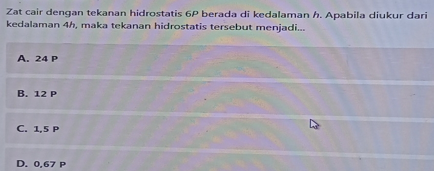 Zat cair dengan tekanan hidrostatis 6P berada di kedalaman h. Apabila diukur dari
kedalaman 4h, maka tekanan hidrostatis tersebut menjadi...
A. 24 P
B. 12 P
C. 1,5 P
D. 0,67 P