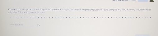 A nurse is preparing to administer magnesium gluconate 25 mg PO. Available is magnesium gluconate liquid 20 mg/10 mL. How many mC should the nurse 
administer? Round to the neares tenth 
Enter text here