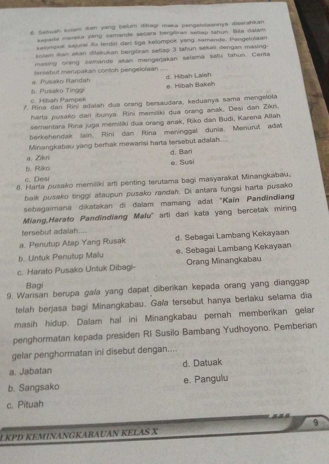 Sebuah kolam ikan yang belum dibagi maka pengelolaannya diserahkan
kepada mereka yang samande secara bergiliran setiap tahun. Bila dalam
kelompok sajurai itu terdiri dari tiga kelompok yang samande. Pengelolaan
kolam ikan akan dilakukan bergiliran setiap 3 tahun sekali dengan masing-
masing orang samande akan mengerjakan selama satu tahun. Cerita
tersebut merupakan contoh pengelolaan ....
a. Pusako Randah d. Hibah Laleh
b. Pusako Tinggi e. Hibah Bakeh
c. Hibah Pampek
7. Rina dan Rini adalah dua orang bersaudara, keduanya sama mengelola
harta pusako dari ibunya. Rini memiliki dua orang anak, Desi dan Zikri,
sementara Rina juga memiliki dua orang anak, Riko dan Budi, Karena Allah
berkehendak lain, Rini dan Rina meninggal dunia. Menurut adat
Minangkabau yang berhak mewarisi harta tersebut adalah....
a. Zikri d. Bari
b. Riko e. Susi
c. Desi
8. Harta pusako memiliki arti penting terutama bagi masyarakat Minangkabau,
baik pusako tinggi ataupun pusako randah. Di antara fungsi harta pusako
sebagaimana dikatakan di dalam mamang adat "Kain Pandindiang
Miang,Harato Pandindiang Malu' arti dari kata yang bercetak miring
tersebut adalah....
a. Penutup Atap Yang Rusak d. Sebagai Lambang Kekayaan
b. Untuk Penutup Malu e. Sebagai Lambang Kekayaan
c. Harato Pusako Untuk Dibagi- Orang Minangkabau
Bagi
9. Warisan berupa gala yang dapat diberikan kepada orang yang dianggap
telah berjasa bagi Minangkabau. Gala tersebut hanya berlaku selama dia
masih hidup. Dalam hal ini Minangkabau pernah memberikan gelar
penghormatan kepada presiden RI Susilo Bambang Yudhoyono. Pemberian
gelar penghormatan ini disebut dengan....
a. Jabatan d. Datuak
b. Sangsako e. Pangulu
c. Pituah
9
LKPD KEMINANGKABAUAN KELAS X