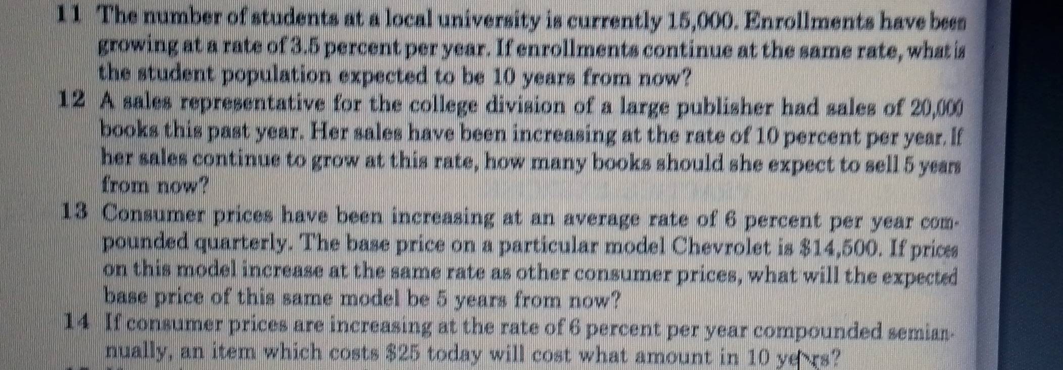 1 1 The number of students at a local university is currently 15,000. Enrollments have bees 
growing at a rate of 3.5 percent per year. If enrollments continue at the same rate, what is 
the student population expected to be 10 years from now? 
12 A sales representative for the college division of a large publisher had sales of 20,000
books this past year. Her sales have been increasing at the rate of 10 percent per year. If 
her sales continue to grow at this rate, how many books should she expect to sell 5 years
from now? 
13 Consumer prices have been increasing at an average rate of 6 percent per year com- 
pounded quarterly. The base price on a particular model Chevrolet is $14,500. If prices 
on this model increase at the same rate as other consumer prices, what will the expected 
base price of this same model be 5 years from now? 
14 If consumer prices are increasing at the rate of 6 percent per year compounded semiar. 
nually, an item which costs $25 today will cost what amount in 10 ye rs?