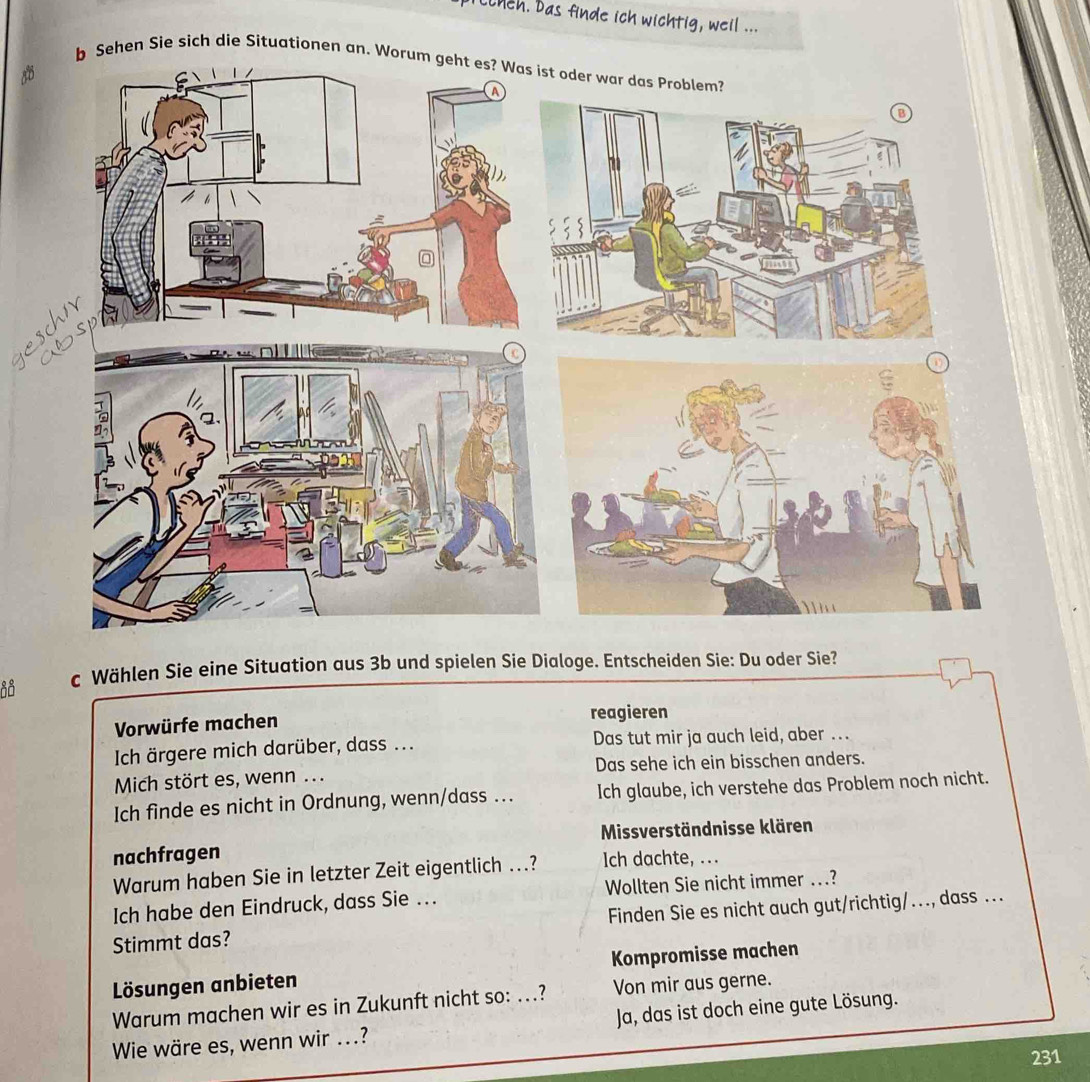 ceh. Das finde ich wichtig, weil ...
Sehen Sie sich die Situationen an. W
e
c Wählen Sie eine Situation aus 3b und spielen Sie Dialoge. Entscheiden Sie: Du oder Sie?
Vorwürfe machen reagieren
Ich ärgere mich darüber, dass ... Das tut mir ja auch leid, aber ..
Mich stört es, wenn ... Das sehe ich ein bisschen anders.
Ich finde es nicht in Ordnung, wenn/dass .. Ich glaube, ich verstehe das Problem noch nicht.
Missverständnisse klären
nachfragen Ich dachte, ...
Warum haben Sie in letzter Zeit eigentlich ...?
Ich habe den Eindruck, dass Sie .. Wollten Sie nicht immer ..?
Stimmt das? Finden Sie es nicht auch gut/richtig/..., dass ...
Lösungen anbieten Kompromisse machen
Warum machen wir es in Zukunft nicht so: ...? Von mir aus gerne.
Wie wäre es, wenn wir .? Ja, das ist doch eine gute Lösung.
231