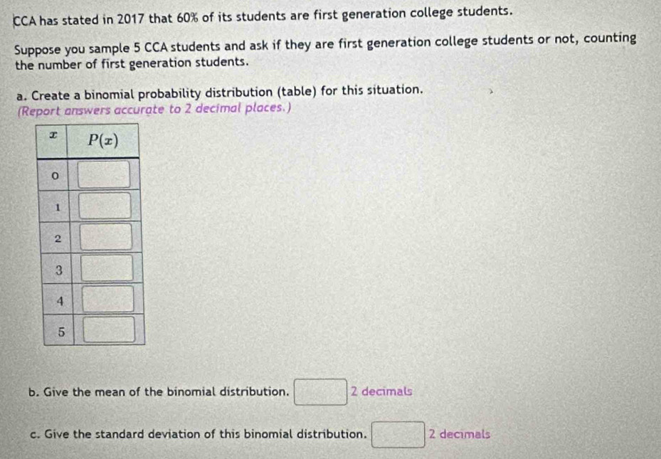 CCA has stated in 2017 that 60% of its students are first generation college students.
Suppose you sample 5 CCA students and ask if they are first generation college students or not, counting
the number of first generation students.
a. Create a binomial probability distribution (table) for this situation.
(Report answers accurate to 2 decimal places.)
b. Give the mean of the binomial distribution. □ 2 2 decimals
c. Give the standard deviation of this binomial distribution. □ : 2 decimals