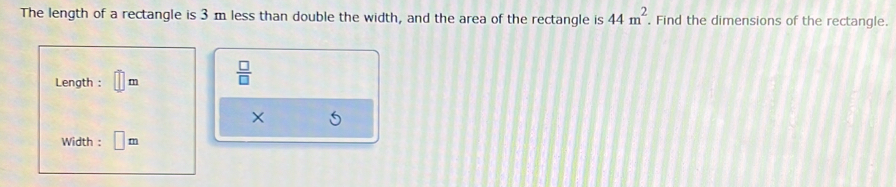 The length of a rectangle is 3m less than double the width, and the area of the rectangle is 44m^2. Find the dimensions of the rectangle. 
Length : m  □ /□   
× 
Width : □ m