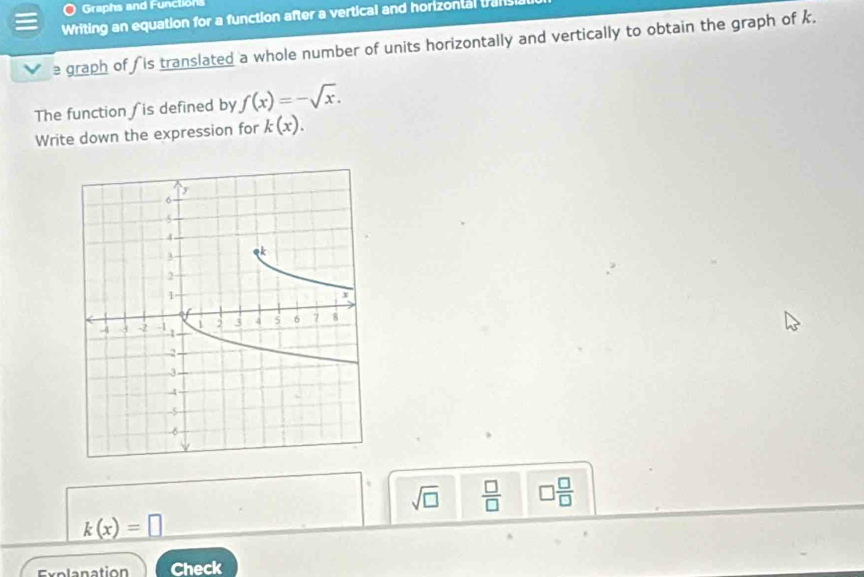 Graphs and Functions 
Writing an equation for a function after a vertical and horizontal trans 
graph of is translated a whole number of units horizontally and vertically to obtain the graph of k. 
The function is defined by f(x)=-sqrt(x). 
Write down the expression for k(x).
sqrt(□ )  □ /□   □  □ /□  
k(x)=□
Check