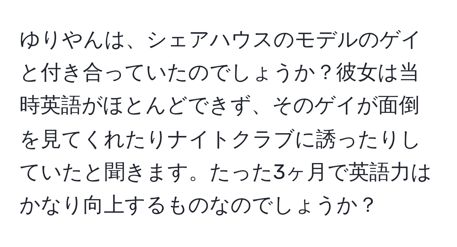 ゆりやんは、シェアハウスのモデルのゲイと付き合っていたのでしょうか？彼女は当時英語がほとんどできず、そのゲイが面倒を見てくれたりナイトクラブに誘ったりしていたと聞きます。たった3ヶ月で英語力はかなり向上するものなのでしょうか？