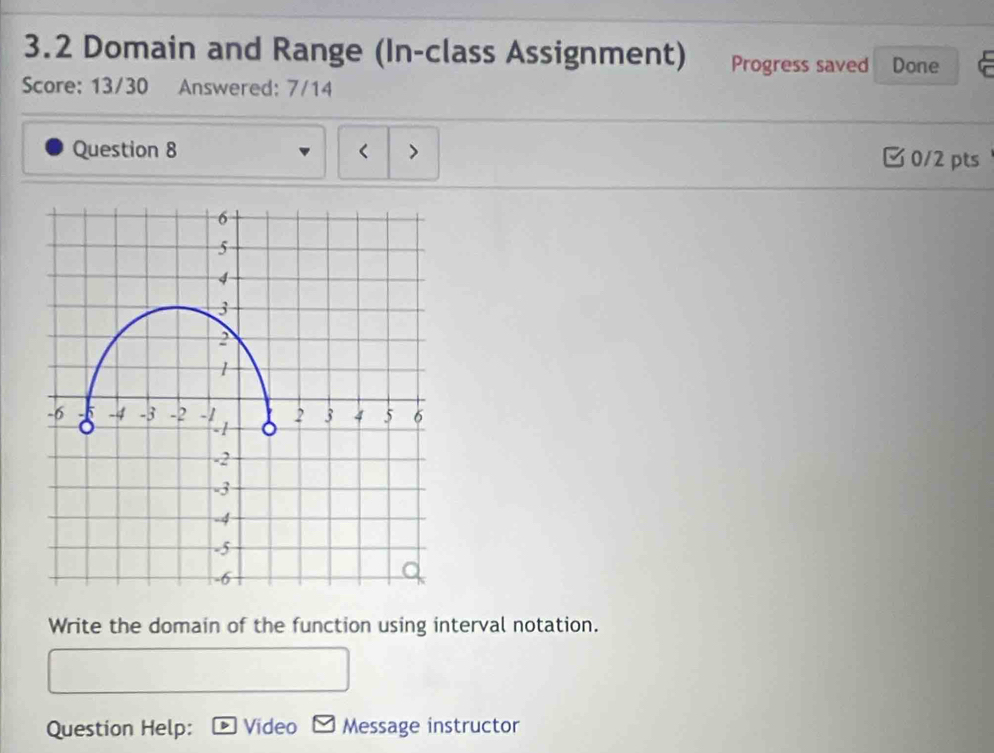 3.2 Domain and Range (In-class Assignment) Progress saved Done 
Score: 13/30 Answered: 7/14 
Question 8 
3 0/2 pts 
Write the domain of the function using interval notation. 
Question Help: Video Message instructor