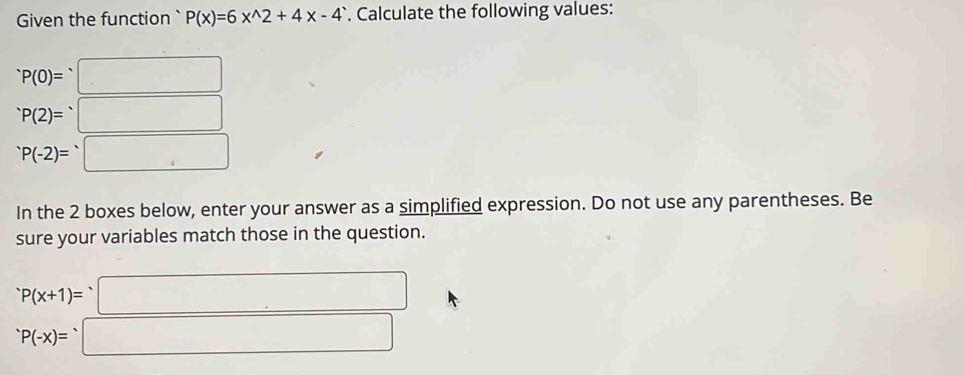 Given the function` P(x)=6x^(wedge)2+4x-4. Calculate the following values:
^.P(0)=^.□^(·)P(2)=^· □
P(-2)=□
In the 2 boxes below, enter your answer as a simplified expression. Do not use any parentheses. Be 
sure your variables match those in the question.
P(x+1)= □
P(-x)= ^circ  □