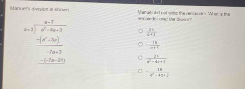 Manuel's division is shown Manuel did not write the remainder. What is the
beginarrayr x=7- (x-2)/x^2-4x+3   (-(x^2+3x))/-2x-3  -1x-20 hline endarray 
remainder over the divisor?
 24/a+3 
- 18/a+3 
 24/a^2-4a+3 
- 18/a^2-4a+3 