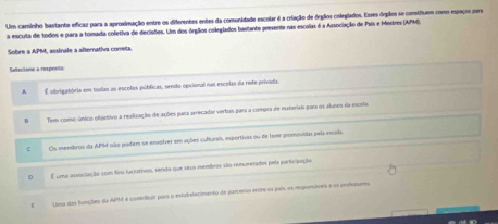 Um caminho bastante eficaz para a aproximação entre os diferentes entes da comunidade escolar é a criação de órgãios colegiados. Esses órgãos se constiuem como espaco sera
a escuta de todos e para a tomada colletiva de decisões. Um dos órglios colegiados bastante peesente nas escolas é a Associação de País e Mestres (APM).
Sobre a APM, assinale a alternativa cometa.
Sefecione a respéste
、 
É obrigatória em todas as escolas públicas, sendo opcional nas escolas da rete privada
Tem como único objetivo a realização de ações para arrecadar verbas para a compra de msteriais para os slunos da escola
C Os membros da APM isão podem se envalver em ações cufturais, esportivas ou de Isoe promividas pela escria.
0 É uma associação com fin luirstivos, sendo que seus membros são rerunerados pela participação
Uosa das funções da APM é comribuir para o estabelecimento de parcerias entre os pais, os rsponáves e os profesures